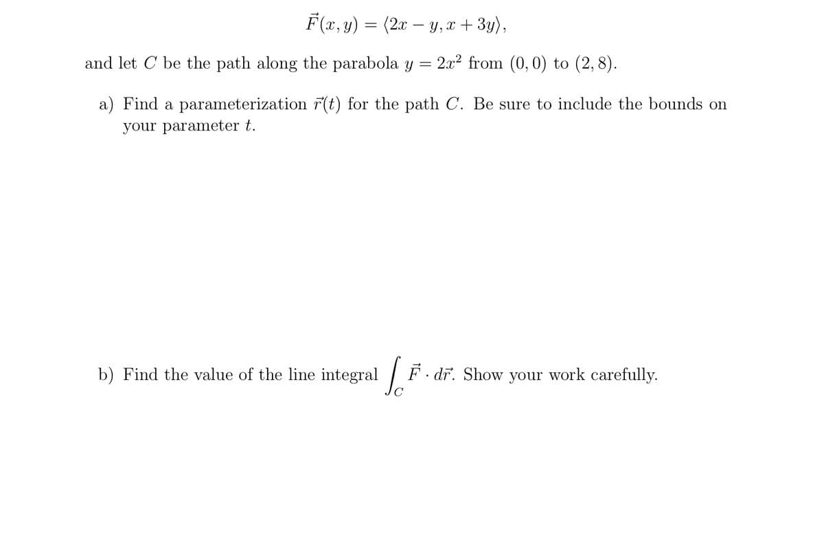 F(x, y) = (2x − y, x + 3y),
and let C be the path along the parabola y = 2x² from (0, 0) to (2,8).
a) Find a parameterization r(t) for the path C. Be sure to include the bounds on
your parameter t.
b) Find the value of the line integral [F. dr. Show your work carefully.