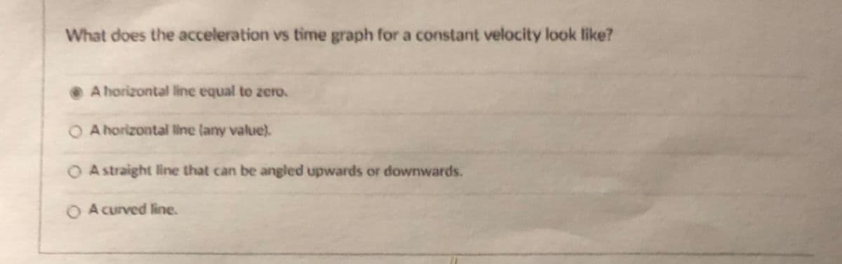 What does the acceleration vs time graph for a constant velocity look like?
A horizontal line equal to zero.
O A horizontal line (any value).
O Astraight line that can be angled upwards or downwards.
O A curved line.
