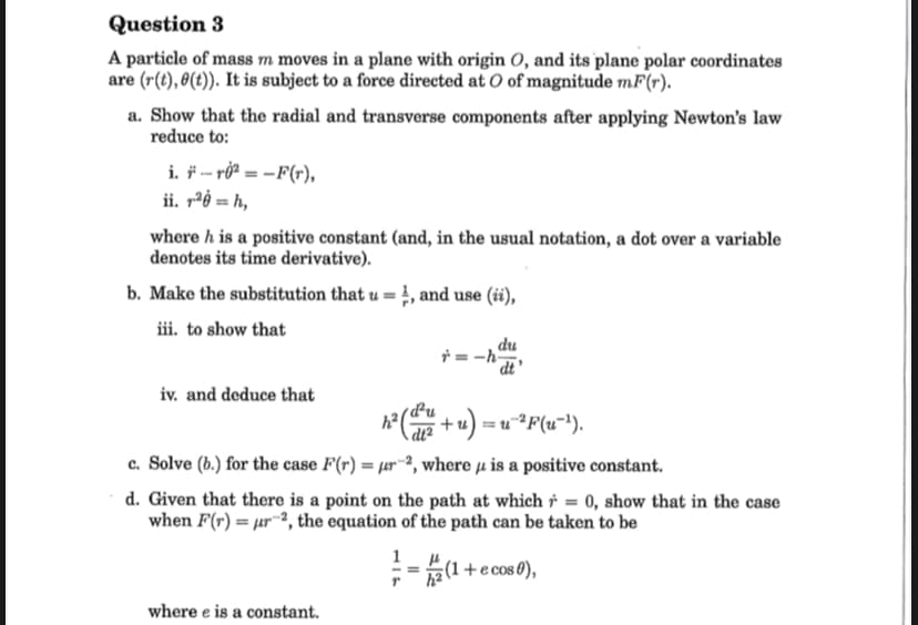 Question 3
A particle of mass m moves in a plane with origin O, and its plane polar coordinates
are (r(t), 0(t)). It is subject to a force directed at O of magnitude mF(r).
a. Show that the radial and transverse components after applying Newton's law
reduce to:
i. F-10²=-F(r),
ii. 1²0 = h,
where h is a positive constant (and, in the usual notation, a dot over a variable
denotes its time derivative).
b. Make the substitution that u=1, and use (ii),
iii. to show that
iv. and deduce that
=-h
where e is a constant.
h² (du + u) = u^²F(u−¹).
c. Solve (b.) for the case F(r) = r2, where is a positive constant.
d. Given that there is a point on the path at which = 0, show that in the case
when F(r) = μr-2, the equation of the path can be taken to be
du
|=-=(1-
(1 + e cos 0),