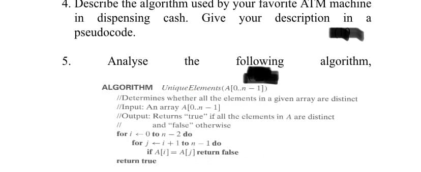 4. Describe the algorithm used by your favorite ATM machine
your description in
your
5.
in dispensing cash.
pseudocode.
Analyse
cash. Give
the
11
for i 0 to n - 2 do
for ji+ 1 to n - 1 do
return true
following
ALGORITHM Unique Elements (A[0..n-1])
//Determines whether all the elements in a given array are distinct
//Input: An array A[0..n - 1]
//Output: Returns "true" if all the elements in A are distinct
and "false" otherwise
if A[i] = A[j] return false
in a
algorithm,