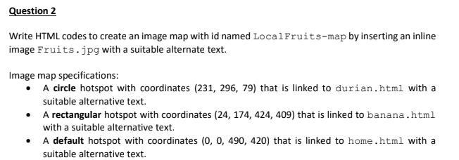Question 2
Write HTML codes to create an image map with id named LocalFruits-map by inserting an inline
image Fruits.jpg with a suitable alternate text.
Image map specifications:
• A circle hotspot with coordinates (231, 296, 79) that is linked to durian.html with a
suitable alternative text.
• A rectangular hotspot with coordinates (24, 174, 424, 409) that is linked to banana.html
with a suitable alternative text.
• A default hotspot with coordinates (0, 0, 490, 420) that is linked to home.html with a
suitable alternative text.
