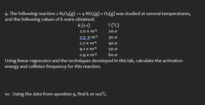 9. The following reaction 2 N₂O5(g) → 4 NO₂(g) + O₂(g) was studied at several temperatures,
and the following values of k were obtained:
k (S-1)
2.0 X 105
7.3 X 10.5
2.7 x 104
9.1 x 104
2.9 X 103
Using linear regression and the techniques developed in this lab, calculate the activation
energy and collision frequency for this reaction.
T(°C)
20.0
30.0
40.0
50.0
60.0
10. Using the data from question 9, find k at 100°C.