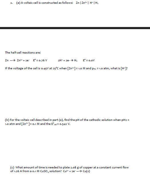 2. (a) A voltaic cell is constructed as follows: Zn | Zn²+ | H*|H₂
The half-cell reactions are:
Zn → Zn²+ze E = 0.76 V
If the voltage of the cell is 0.45V at 25°C when [Zn²+] = 1.0 M and PH₂ = 1.0 atm, what is [H+]?
2H+ + 2e- → H₂
E = 0.0V
(b) For the voltaic cell described in part (a), find the pH of the cathodic solution when pH2 =
1.0 atm and [Zn²+] = 0.1 M and the E*cell = 0.542 V.
(c) What amount of time is needed to plate 2.08 g of copper at a constant current flow
of 1.26 A from a 0.1 M CuSO4 solution? Cu²+ze--> Cu(s)