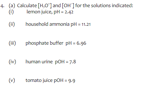 4. (a) Calculate [H3O*] and [OH] for the solutions indicated:
lemon juice, pH = 2.42
(1)
(ii)
household ammonia pH = 11.21
(iii)
(iv)
(v)
phosphate buffer pH = 6.96
human urine pOH = 7.8
tomato juice pOH = 9.9