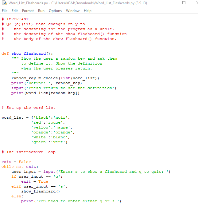 Word_List_Flashcards.py
File Edit Format Run Options Window Help
# IMPORTANT
# Q2 (a) (iii) Make changes only to
#
#
#
--
--
--
the docstring for the program as a whole.
the docstring of the show_flashcard() function
the body of the show_flashcard() function.
- C:\Users\KGM\Downloads\Word_List_Flashcards.py (3.9.13)
def show_flashcard ():
""" Show the user a random key and ask them
to define it. Show the definition
when the user presses return.
111111
random_key = choice (list (word_list))
print ('Define: ', random_key)
input ('Press return to see the definition')
print (word_list [random_key])
# Set up the word_list
word_list = {'black': 'noir',
'red': 'rouge',
'yellow': 'jaune',
'orange': 'orange',
'white': 'blanc',
'green': 'vert'}
# The interactive loop
exit = False
while not exit:
if user_input
user_input = input('Enters to show a flashcard and q to quit: ')
'g':
else:
==
exit = True
elif user_input = 'S':
show_flashcard ()
I
print('You need to enter either q or s.')