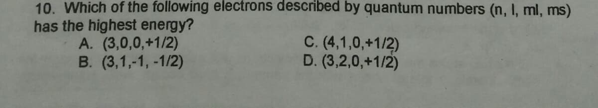 10. Which of the following electrons described by quantum numbers (n, I, ml, ms)
has the highest energy?
A. (3,0,0,+1/2)
B. (3,1,-1, -1/2)
C. (4,1,0,+1/2)
D. (3,2,0,+1/2)
