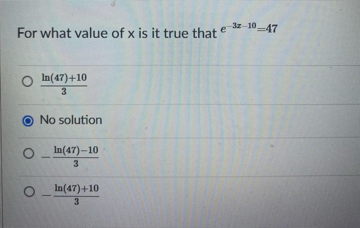 ### Solving Exponential Equations

**Problem Statement:**
For what value of \( x \) is it true that \( e^{3x - 10} = 47 \)?

**Options:**

- \(\dfrac{\ln(47) + 10}{3}\)
- [Selected] No solution
- \(\dfrac{\ln(47) - 10}{3}\)
- \(\dfrac{\ln(47) + 10}{3}\)

### Explanation:

To find the value of \( x \), follow these steps:

1. Start with the given equation:
   \[
   e^{3x - 10} = 47
   \]

2. Take the natural logarithm (ln) of both sides to linearize the equation:
   \[
   \ln(e^{3x - 10}) = \ln(47)
   \]

3. Apply the property of logarithms \(\ln(e^y) = y\):
   \[
   3x - 10 = \ln(47)
   \]

4. Solve for \( x \) by isolating it on one side of the equation. First, add 10 to both sides:
   \[
   3x = \ln(47) + 10
   \]

5. Finally, divide both sides by 3:
   \[
   x = \dfrac{\ln(47) + 10}{3}
   \]

So, the correct solution to the equation \( e^{3x - 10} = 47 \) is:
\[
x = \dfrac{\ln(47) + 10}{3}
\]

Therefore, the correct answer is:
\[
\boxed{\dfrac{\ln(47) + 10}{3}}
\]