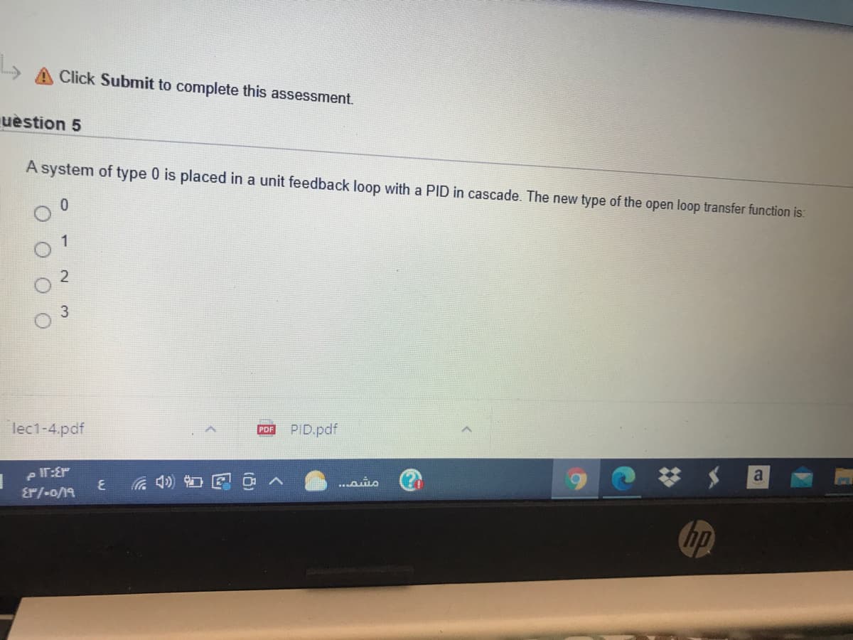 Click Submit to complete this assessment.
uèstion 5
A system of type 0 is placed in a unit feedback loop with a PID in cascade. The new type of the open loop transfer function is:
1
3
lec1-4.pdf
PDF
PID.pdf
e IT:Er
Er/-o/19
a
