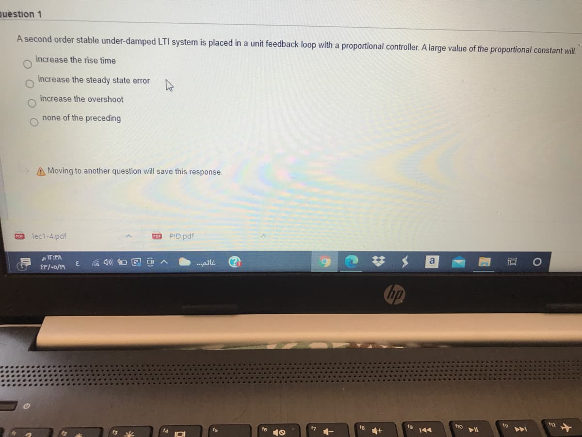 Question 1
A second order stable under-damped LTI system is placed in a unit feedback loop with a proportional controller. A large value of the proportional constant will:
increase the rise time
increase the steady state error
increase the overshoot
none of the preceding
A Moving to another question will save this response.
lec1-4.pdf
PID.pdf
PDF
の)
* メ
--pilt
Er/-o/19
ho
14
fs
17
O O
