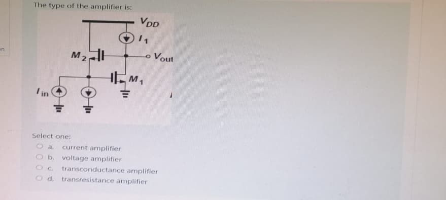 an
The type of the amplifier is:
/in
M₂H
마
VDD
/1
HM₁
Vout
Select one:
O a. current amplifier
O b. voltage amplifier
OC.
transconductance amplifier
O d. transresistance amplifier