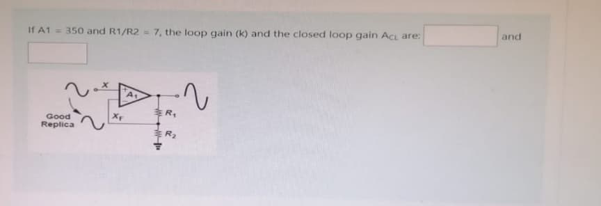 If A1= 350 and R1/R2 = 7, the loop gain (k) and the closed loop gain Act are:
Good
Replica
XF
A₁
R₁
R₂
2
and