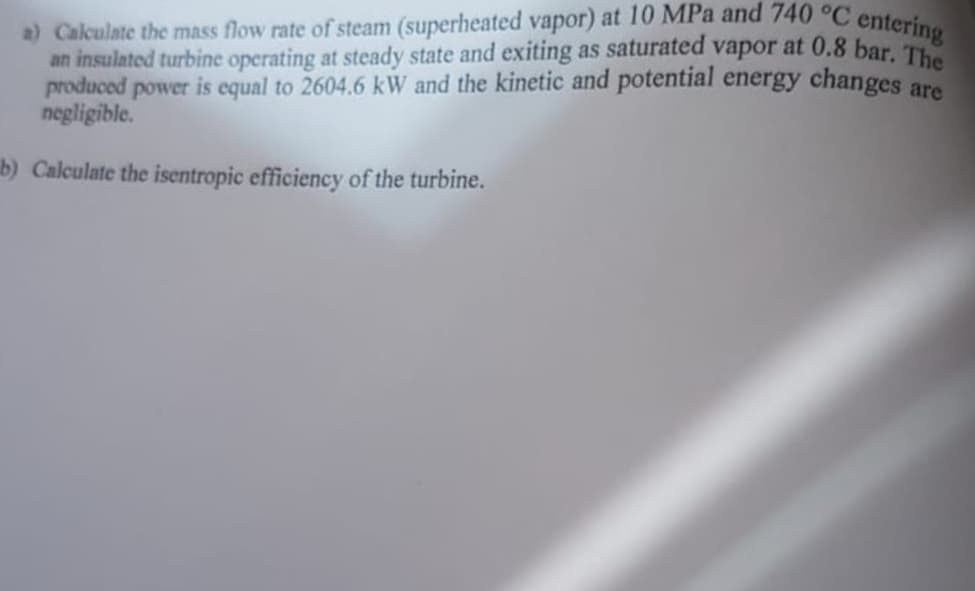 a) Calculate the mass flow rate of steam (superheated vapor) at 10 MPa and 740 °C entering
an insulated turbine operating at steady state and exiting as saturated vapor at 0.8 bar. The
produced power is equal to 2604.6 kW and the kinetic and potential energy changes are
negligible.
b) Calculate the isentropic efficiency of the turbine.