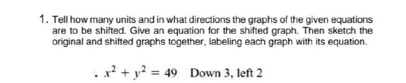 1. Tell how many units and in what directions the graphs of the given equations
are to be shifted. Give an equation for the shifted graph. Then sketch the
original and shifted graphs together, labeling each graph with its equation.
. x? + y? = 49
Down 3, left 2
%3D
