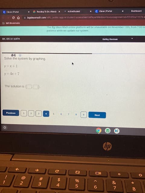 00
C Cerer | Portal
Feadng To Do. HReady x
* ActiveStudent
C Clever | Portal
- bigideasmath.com MRL/public/app//student/assessment,isPlayerWindowetrueassignmentide 57c951a7-1378-
The Big Ideas Math online platform will be unavailable on November 13th, from 7:00 to
patience while we update our system.
BIG IDEAS MATH
Hailey Harmon
Solve the system by graphing.
I+x=Á
The solution is ( ).
snogaag
dy
2
#3
4.
