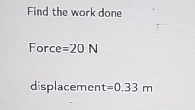 Find the work done
Force=20 N
displacement=0.33 m
