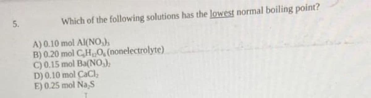 5.
Which of the following solutions has the lowest normal boiling point?
A) 0.10 mol Al(NO,),
B) 0.20 mol CH,0, (nonelectrolyte)
C) 0.15 mol Ba(NO.),
D) 0.10 mol CaCI,
E) 0.25 mol Na,S
