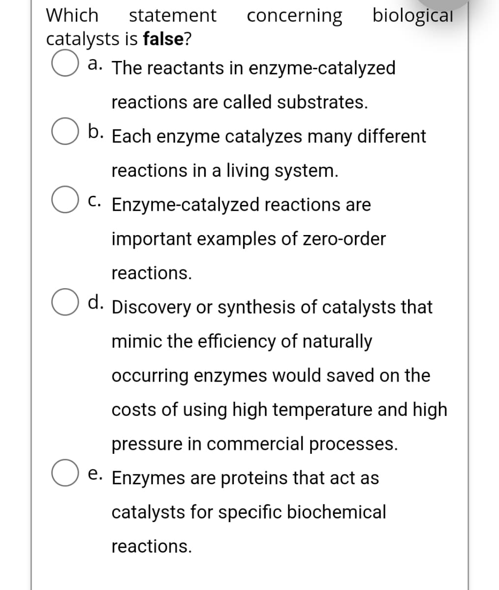 Which
catalysts is false?
O a. The reactants in enzyme-catalyzed
reactions are called substrates.
b. Each enzyme catalyzes many different
reactions in a living system.
C. Enzyme-catalyzed reactions are
important examples of zero-order
reactions.
d. Discovery or synthesis of catalysts that
mimic the efficiency of naturally
occurring enzymes would saved on the
costs of using high temperature and high
pressure in commercial processes.
e. Enzymes are proteins that act as
catalysts for specific biochemical
reactions.
statement
concerning biological