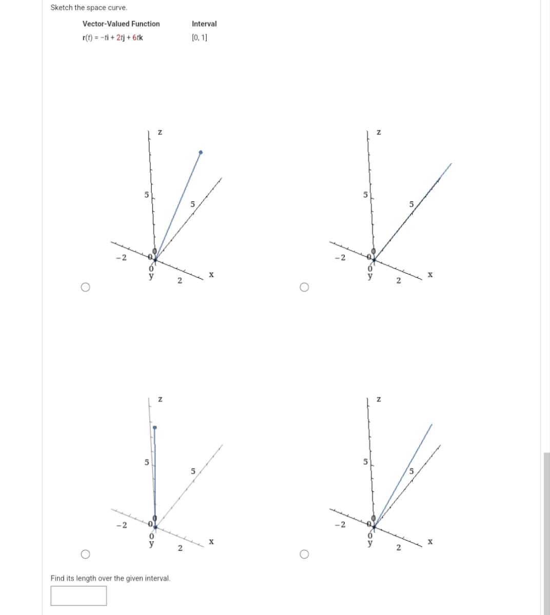 Sketch the space curve.
Vector-Valued Function
r(t) = -ti + 2tj + 6tk
5
5
5
✓
5
X
2
V
k *
5
5
2
Find its length over the given interval.
Interval
[0, 1]
2
X
2