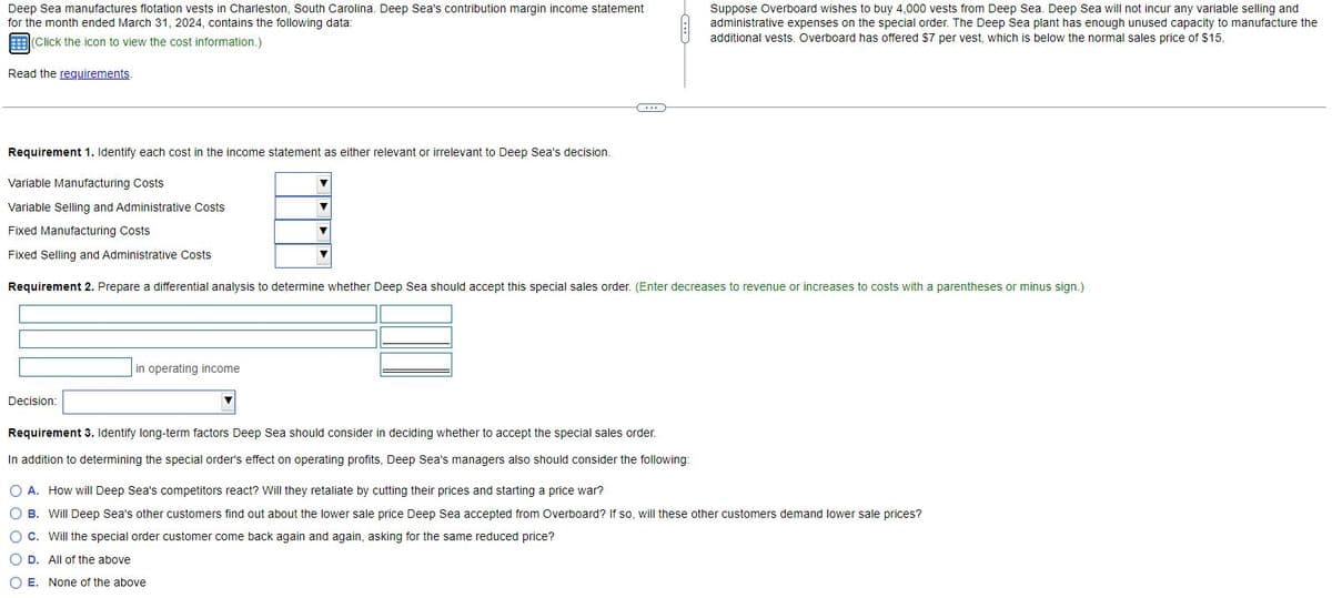 Deep Sea manufactures flotation vests in Charleston, South Carolina. Deep Sea's contribution margin income statement
for the month ended March 31, 2024, contains the following data:
(Click the icon to view the cost information.)
Read the requirements.
Requirement 1. Identify each cost in the income statement as either relevant or irrelevant to Deep Sea's decision.
Variable Manufacturing Costs
Variable Selling and Administrative Costs
Fixed Manufacturing Costs
Fixed Selling and Administrative Costs
Requirement 2. Prepare a differential analysis to determine whether Deep Sea should accept this special sales order. (Enter decreases to revenue or increases to costs with a parentheses or minus sign.)
Decision:
in operating income
▼
Suppose Overboard wishes to buy 4,000 vests from Deep Sea. Deep Sea will not incur any variable selling and
administrative expenses on the special order. The Deep Sea plant has enough unused capacity to manufacture the
additional vests. Overboard has offered $7 per vest, which is below the normal sales price of $15.
Requirement 3. Identify long-term factors Deep Sea should consider in deciding whether to accept the special sales order.
In addition to determining the special order's effect on operating profits, Deep Sea's managers also should consider the following:
O A. How will Deep Sea's competitors react? Will they retaliate by cutting their prices and starting a price war?
O B. Will Deep Sea's other customers find out about the lower sale price Deep Sea accepted from Overboard? If so, will these other customers demand lower sale prices?
O C. Will the special order customer come back again and again, asking for the same reduced price?
OD. All of the above
O E. None of the above