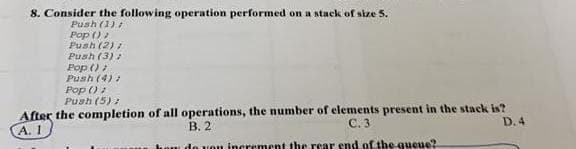 8. Consider the following operation performed on a stack of size 5.
Push (1);
Pop ();
Push (2)
Push (3);
Pop ();
Push (4)
Pop ();
Push (5);
After the completion of all operations, the number of elements present in the stack is?
A. 1
B. 2
C. 3
D.4
how do you increment the rear end of the queue?