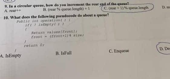 9. In a circular queue, how do you increment the rear end of the queue?
C. (rear +1)% queue.length
A. rear++
B. (rear % queue.length) + 1
10. What does the following pseudocode do about a queue?
Public int operation () {
isEmpty())
A. IsEmpty
it
(
Return values (front);
front
}
return 0;
(front+1) size:
B. IsFull
C. Enqueue
D. ren
D. Des