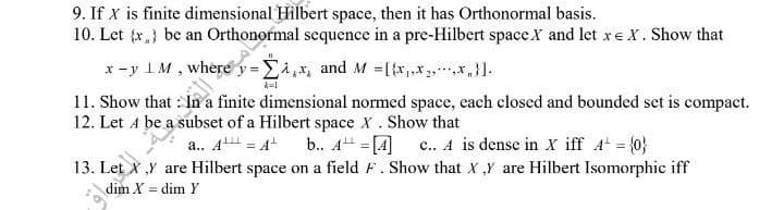 9. If X is finite dimensional Hilbert space, then it has Orthonormal basis.
10. Let {x} be an Orthonormal sequence in a pre-Hilbert space X and let xe X. Show that
x=y LM, where y = £4,5, and M =[Full-
11. Show that In a finite dimensional normed space, each closed and bounded set is compact.
12. Let A be a subset of a Hilbert space X . Show that
a.. A¹ = A¹
b.. A¹ = [4]
c.. A is dense in X iff A² = {0}
13. Let X,Y are Hilbert space on a field F. Show that X,Y are Hilbert Isomorphic iff
dim X = dim Y