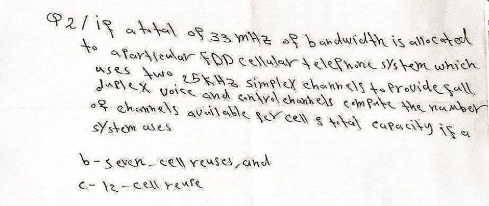 92/19 attal of 33 MHz of bandwidth is allocated
Q2/if
a particular FDD cellular telephone system which
uses two 25kHz simplex channels to provide full
duplex voice and control chankels compute the number
of channels available fer cell 8 total capacity is a
system ases
b
seven-cell reuses, and
c-iz-cell reure