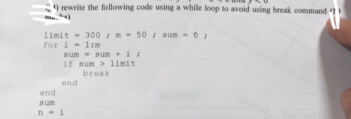 1) rewrite the following code using a while loop to avoid using break command (1)
limit 300 m = 50; sum = 0;
for i=1:m
end
sum
sum
sum + 1;
if sum> limit
break
end