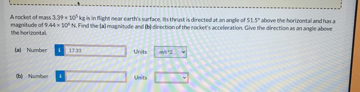 A rocket of mass 3.39 × 105 kg is in flight near earth's surface. Its thrust is directed at an angle of 51.5° above the horizontal and has a
magnitude of 9.44 x 10 N. Find the (a) magnitude and (b) direction of the rocket's acceleration. Give the direction as an angle above.
the horizontal.
(a) Number
17.33
(b) Number i
Units
m/s^2
Units