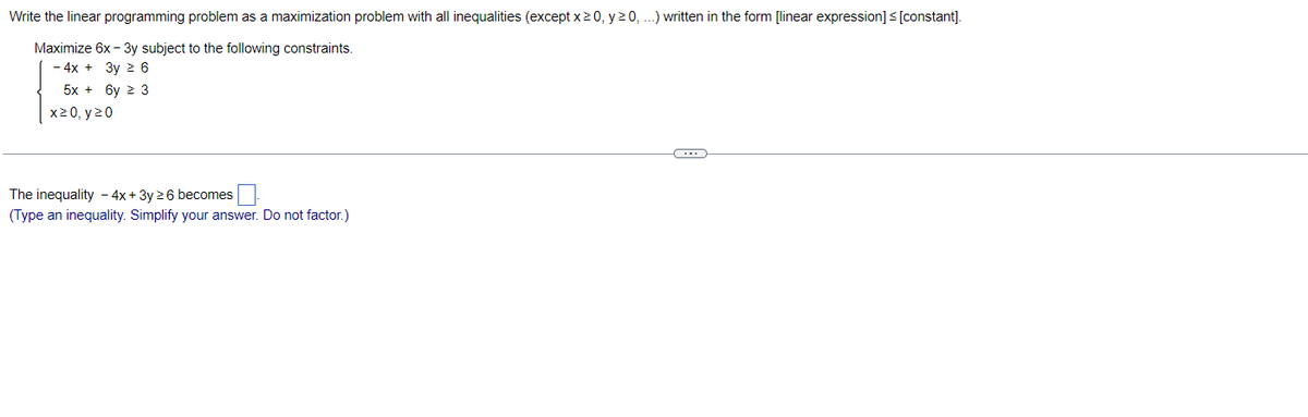 Write the linear programming problem as a maximization problem with all inequalities (except x ≥0, y 20, ...) written in the form [linear expression] ≤ [constant].
Maximize 6x - 3y subject to the following constraints.
- 4x + 3y ≥ 6
5x + 6y ≥ 3
x20, y 20
The inequality - 4x + 3y ≥ 6 becomes
(Type an inequality. Simplify your answer. Do not factor.)