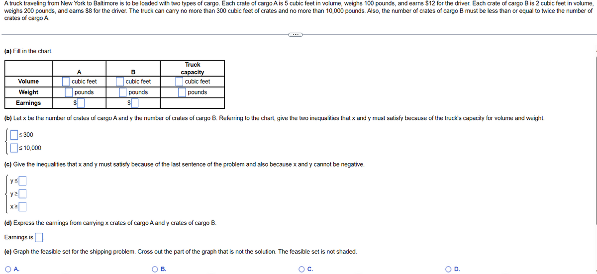 A truck traveling from New York to Baltimore is to be loaded with two types of cargo. Each crate of cargo A is 5 cubic feet in volume, weighs 100 pounds, and earns $12 for the driver. Each crate of cargo B is 2 cubic feet in volume,
weighs 200 pounds, and earns $8 for the driver. The truck can carry no more than 300 cubic feet of crates and no more than 10,000 pounds. Also, the number of crates of cargo B must be less than or equal to twice the number of
crates of cargo A.
(a) Fill in the chart.
B
cubic feet
Volume
Weight
pounds
$
Earnings
(b) Let x be the number of crates of cargo A and y the number of crates of cargo B. Referring to the chart, give the two inequalities that x and y must satisfy because of the truck's capacity for volume and weight.
≤300
A
cubic feet
pounds
$
Truck
capacity
cubic feet
pounds
≤ 10,000
(c) Give the inequalities that x and y must satisfy because of the last sentence of the problem and also because x and y cannot be negative.
ys
y2
X²
O A.
(d) Express the earnings from carrying x crates of cargo A and y crates of cargo B.
Earnings is
(e) Graph the feasible set for the shipping problem. Cross out the part of the graph that is not the solution. The feasible set is not shaded.
O B.
O C.
OD.