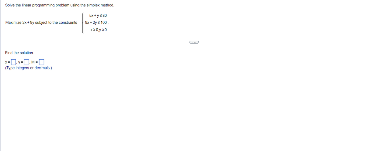Solve the linear programming problem using the simplex method.
5x + y ≤ 80
9x + 2y ≤ 100
x 20 y 20
Maximize 2x + 9y subject to the constraints
Find the solution.
=₁y=₁M =
(Type integers or decimals.)
C