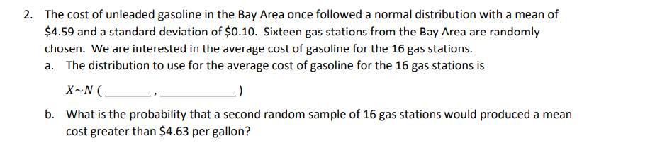 2. The cost of unleaded gasoline in the Bay Area once followed a normal distribution with a mean of
$4.59 and a standard deviation of $0.10. Sixteen gas stations from the Bay Area are randomly
chosen. We are interested in the average cost of gasoline for the 16 gas stations.
a. The distribution to use for the average cost of gasoline for the 16 gas stations is
X~N(.
b. What is the probability that a second random sample of 16 gas stations would produced a mean
cost greater than $4.63 per gallon?
