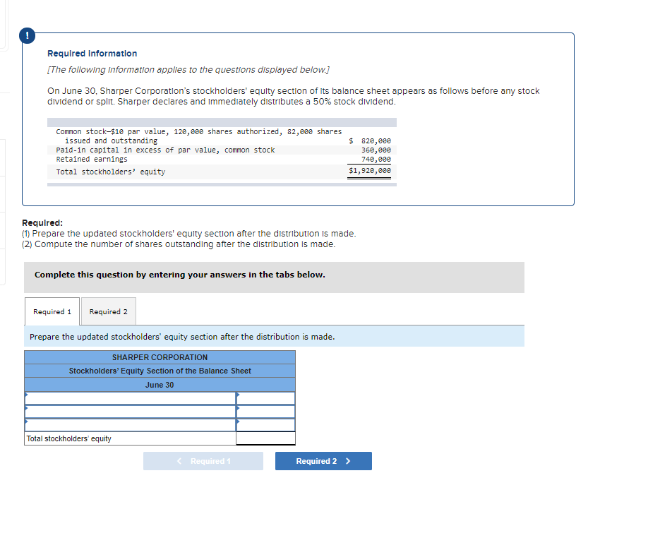 Requlred Information
[The following information applies to the questions displayed below.]
On June 30, Sharper Corporation's stockholders' equity section of Its balance sheet appears as follows before any stock
dividend or split. Sharper declares and Immediately distributes a 50% stock dividend.
Common stock-$1e par value, 120, 000 shares authorized, 82,000 shares
issued and outstanding
Paid-in capital in excess of par value, common stock
Retained earnings
$ 820,e00
360,e00
748,e00
Total stockholders' equity
$1,920,e00
Required:
(1) Prepare the updated stockholders' equity section after the distributlon Is made.
(2) Compute the number of shares outstanding after the distribution is made.
Complete this question by entering your answers in the tabs below.
Required 1
Required 2
Prepare the updated stockholders' equity section after the distribution is made.
SHARPER CORPORATION
Stockholders' Equity Section of the Balance Sheet
June 30
Total stockholders' equity
< Required 1
Required 2 >
