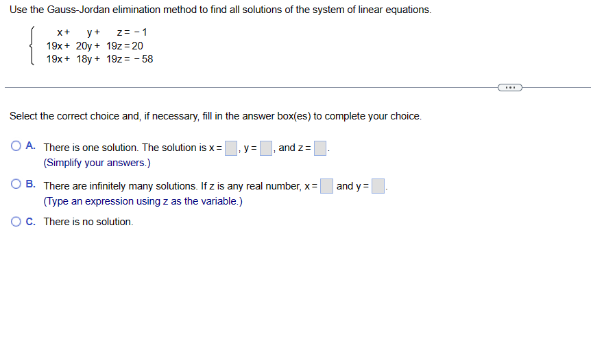 Use the Gauss-Jordan elimination method to find all solutions of the system of linear equations.
X+ y+
z= -1
19x+ 20y + 19z=20
19x + 18y + 19z = -58
Select the correct choice and, if necessary, fill in the answer box(es) to complete your choice.
O A.
There is one solution. The solution is x = y =
(Simplify your answers.)
and z=
B. There are infinitely many solutions. If z is any real number, x=
(Type an expression using z as the variable.)
O C. There is no solution.
and y=