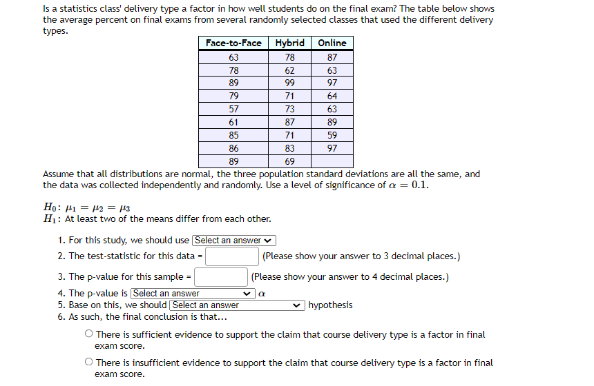 Is a statistics class' delivery type a factor in how well students do on the final exam? The table below shows
the average percent on final exams from several randomly selected classes that used the different delivery
types.
Face-to-Face Hybrid Online
63
78
87
78
62
63
89
99
97
79
71
64
57
73
63
61
87
89
85
71
59
86
83
97
89
69
Assume that all distributions are normal, the three population standard deviations are all the same, and
the data was collected independently and randomly. Use a level of significance of a = 0.1.
Ho: H1 = 12 = µ3
H1: At least two of the means differ from each other.
1. For this study, we should use Select an answer ♥
2. The test-statistic for this data =
(Please show your answer to 3 decimal places.)
3. The p-value for this sample =
4. The p-value is Select an answer
5. Base on this, we should Select an answer
6. As such, the final conclusion is that...
(Please show your answer to 4 decimal places.)
| hypothesis
O There is sufficient evidence to support the claim that course delivery type is a factor in final
exam score.
There is insufficient evidence to support the claim that course delivery type is a factor in final
exam score.
