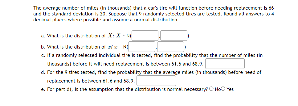 The average number of miles (in thousands) that a car's tire will function before needing replacement is 66
and the standard deviation is 20. Suppose that 9 randomly selected tires are tested. Round all answers to 4
decimal places where possible and assume a normal distribution.
a. What is the distribution of X? X - N(
b. What is the distribution of ? I - N(
c. If a randomly selected individual tire is tested, find the probability that the number of miles (in
thousands) before it will need replacement is between 61.6 and 68.9.
d. For the 9 tires tested, find the probability that the average miles (in thousands) before need of
replacement is between 61.6 and 68.9.
e. For part d), is the assumption that the distribution is normal necessary? O NoO Yes
