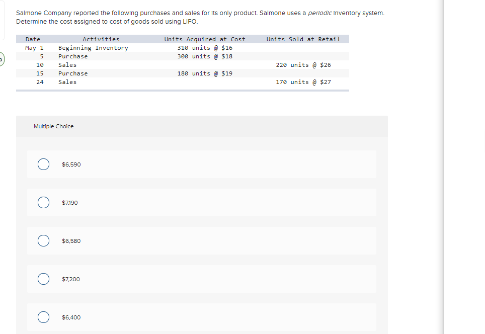 Salmone Company reported the following purchases and sales for Its only product. Salmone uses
perlodic Inventory system.
Determine the cost assigned to cost of goods sold using LIFO.
Activities
Units Sold at Retail
Units Acquired at Cost
310 units @ $16
Date
May 1
Beginning Inventory
5
Purchase
300 units @ $18
10
Sales
220 units @ $26
15
Purchase
180 units @ $19
24
Sales
170 units @ $27
Multiple Choice
$6,590
$7,190
$6,580
$7,200
$6.400
