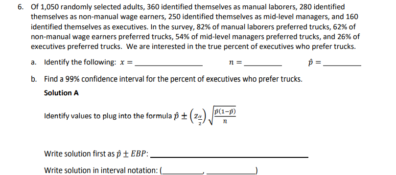 6. Of 1,050 randomly selected adults, 360 identified themselves as manual laborers, 280 identified
themselves as non-manual wage earners, 250 identified themselves as mid-level managers, and 160
identified themselves as executives. In the survey, 82% of manual laborers preferred trucks, 62% of
non-manual wage earners preferred trucks, 54% of mid-level managers preferred trucks, and 26% of
executives preferred trucks. We are interested in the true percent of executives who prefer trucks.
a. Identify the following: x =.
n =
p =
b. Find a 99% confidence interval for the percent of executives who prefer trucks.
Solution A
p(1-p)
Identify values to plug into the formula p ± ( za)
Write solution first as p ± EBP:,
Write solution in interval notation: (-
