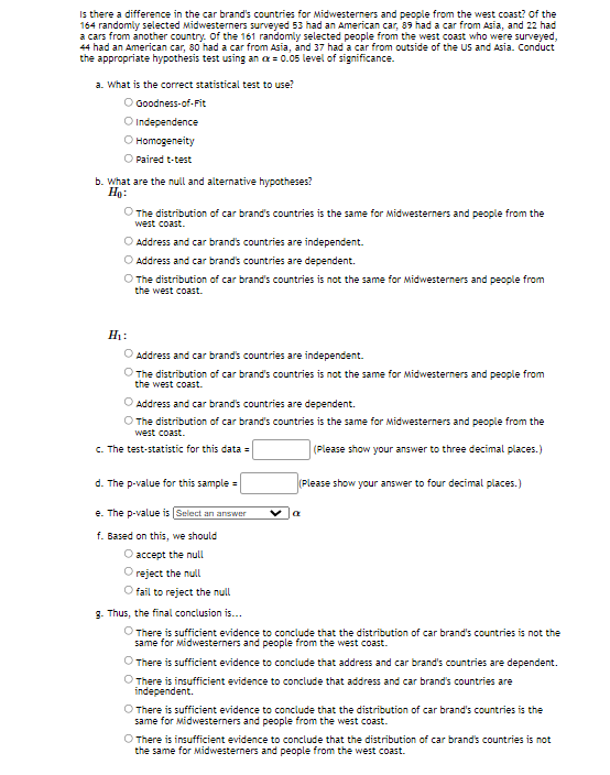 Is there a difference in the car brand's countries for Midwesterners and people from the west coast? of the
164 randomly selected Midwesterners surveyed 53 had an American car, 89 had a car from Asia, and 22 had
a cars from another country. Of the 161 randomly selected people from the west coast who were surveyed,
44 had an American car, 80 had a car from Asia, and 37 had a car from outside of the US and Asia. Conduct
the appropriate hypothesis test using an x = 0.05 level of significance.
a. What is the correct statistical test to use?
O Goodness-of-Fit
O Independence
O Homogeneity
Paired t-test
b. What are the null and alternative hypotheses?
Ho:
The distribution of car brand's countries is the same for Midwesterners and people from the
west coast.
O Address and car brand's countries are independent.
O Address and car brand's countries are dependent.
O The distribution of car brand's countries is not the same for Midwesterners and people from
the west coast.
H1:
O Address and car brand's countries are independent.
O The distribution of car brand's countries is not the same for Midwesterners and people from
the west coast.
O Address and car brand's countries are dependent.
O The distribution of car brand's countries is the same for Midwesterners and people from the
west coast.
c. The test-statistic for this data =
(Please show your answer to three decimal places.)
d. The p-value for this sample =
(Please show your answer to four decimal places.)
e. The p-value is (Select an answer
f. Based on this, we should
O accept the null
reject the null
O fail to reject the null
g. Thus, the final conclusion is...
O There is sufficient evidence to conclude that the distribution of car brand's countries is not the
same for Midwesterners and people from the west coast.
There is sufficient evidence to conclude that address and car brand's countries are dependent.
O There is insufficient evidence to conclude that address and car brand's countries are
independent.
O There is sufficient evidence to conclude that the distribution of car brand's countries is the
same for Midwesterners and people from the west coast.
O There is insufficient evidence to conclude that the distribution of car brand's countries is not
the same for Midwesterners and people from the west coast.
