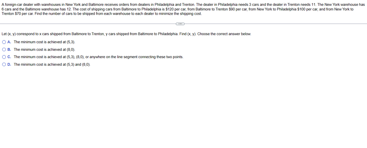 A foreign-car dealer with warehouses in New York and Baltimore receives orders from dealers in Philadelphia and Trenton. The dealer in Philadelphia needs 3 cars and the dealer in Trenton needs 11. The New York warehouse has
6 cars and the Baltimore warehouse has 12. The cost of shipping cars from Baltimore to Philadelphia is $120 per car, from Baltimore to Trenton $90 per car, from New York to Philadelphia $100 per car, and from New York to
Trenton $70 per car. Find the number of cars to be shipped from each warehouse to each dealer to minimize the shipping cost.
C
Let (x, y) correspond to x cars shipped from Baltimore to Trenton, y cars shipped from Baltimore to Philadelphia. Find (x, y). Choose the correct answer below.
OA. The minimum cost is achieved at (5,3).
OB. The minimum cost is achieved at (8,0).
O C. The minimum cost is achieved at (5,3), (8,0), or anywhere on the line segment connecting these two points.
O D. The minimum cost is achieved at (5,3) and (8,0).