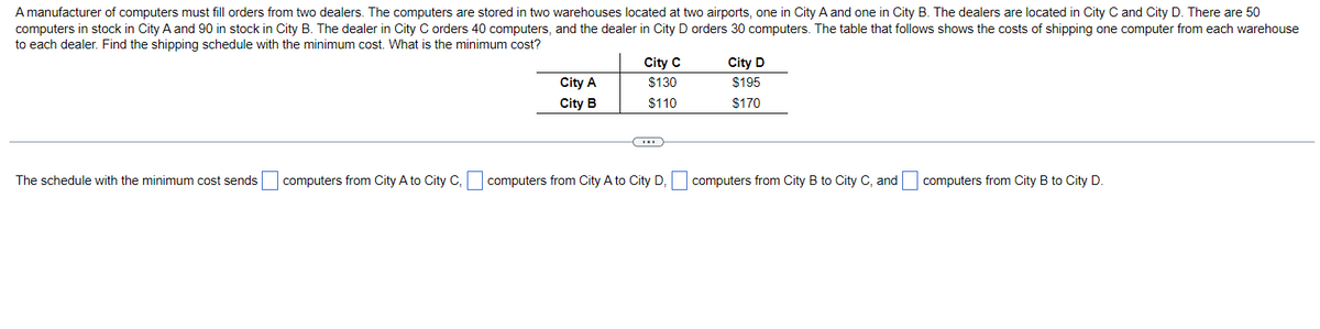 A manufacturer of computers must fill orders from two dealers. The computers are stored in two warehouses located at two airports, one in City A and one in City B. The dealers are located in City C and City D. There are 50
computers in stock in City A and 90 in stock in City B. The dealer in City C orders 40 computers, and the dealer in City D orders 30 computers. The table that follows shows the costs of shipping one computer from each warehouse
to each dealer. Find the shipping schedule with the minimum cost. What is the minimum cost?
The schedule with the minimum cost sends
computers from City A to City C,
City A
City B
C
City C
$130
$110
City D
$195
$170
computers from City A to City D, computers from City B to City C, and computers from City B to City D.