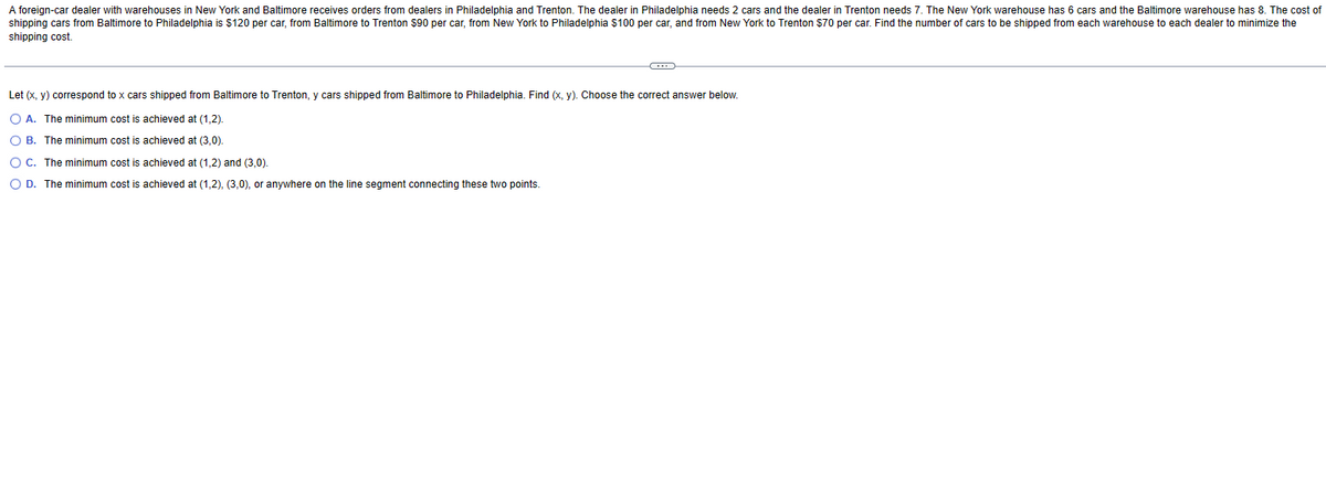 A foreign-car dealer with warehouses in New York and Baltimore receives orders from dealers in Philadelphia and Trenton. The dealer in Philadelphia needs 2 cars and the dealer in Trenton needs 7. The New York warehouse has 6 cars and the Baltimore warehouse has 8. The cost of
shipping cars from Baltimore to Philadelphia is $120 per car, from Baltimore to Trenton $90 per car, from New York to Philadelphia $100 per car, and from New York to Trenton $70 per car. Find the number of cars to be shipped from each warehouse to each dealer to minimize the
shipping cost.
C
Let (x, y) correspond to x cars shipped from Baltimore to Trenton, y cars shipped from Baltimore to Philadelphia. Find (x, y). Choose the correct answer below.
O A. The minimum cost is achieved at (1,2).
O B. The minimum cost is achieved at (3,0).
O C. The minimum cost is achieved at (1,2) and (3,0).
O D. The minimum cost is achieved at (1,2), (3,0), or anywhere on the line segment connecting these two points.