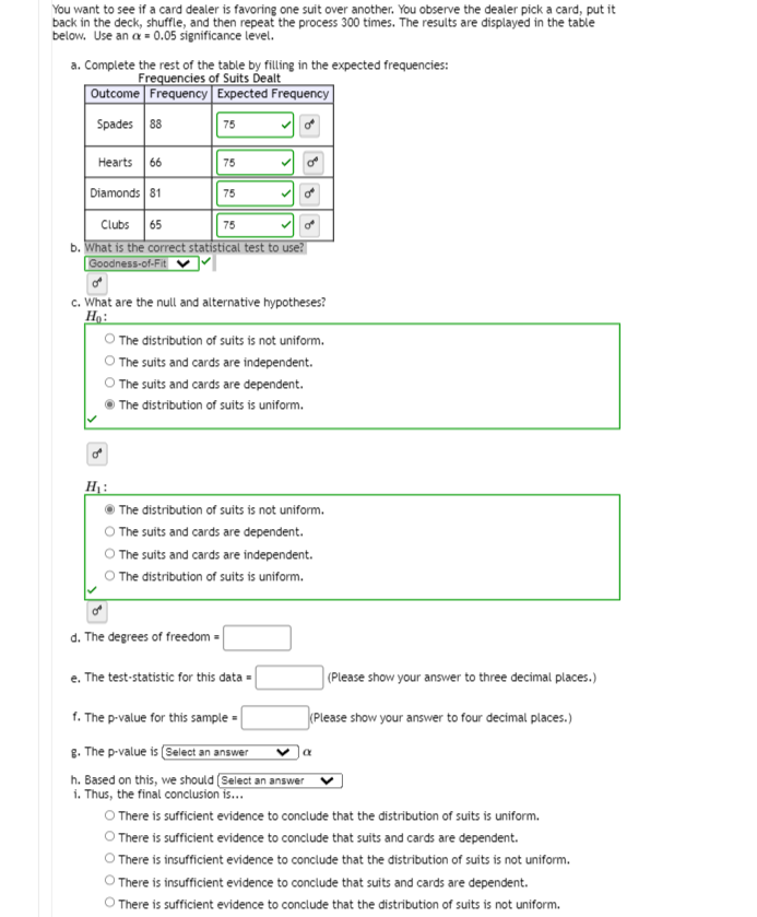 You want to see if a card dealer is favoring one suit over another. You observe the dealer pick a card, put it
back in the deck, shuffle, and then repeat the process 300 times. The results are displayed in the table
below. Use an a = 0.05 significance level.
a. Complete the rest of the table by filling in the expected frequencies:
Frequencies of Suits Dealt
Outcome Frequency | Expected Frequency
Spades 88
75
Hearts 66
75
Diamonds 81
75
Clubs
65
75
b. What is the correct statistical test to use?
| Goodness-of-Fit|
c. What are the null and alternative hypotheses?
Họ:
O The distribution of suits is not uniform.
O The suits and cards are independent.
The suits and cards are dependent.
The distribution of suits is uniform.
H :
The distribution of suits is not uniform.
O The suits and cards are dependent.
The suits and cards are independent.
The distribution of suits is uniform.
d. The degrees of freedom =
e. The test-statistic for this data =
(Please show your answer to three decimal places.)
f. The p-value for this sample =
(Please show your answer to four decimal places.)
g. The p-value is (Select an answer
h. Based on this, we should (Select an answer
v Ja
i. Thus, the final conclusion is...
O There is sufficient evidence to conclude that the distribution of suits is uniform.
O There is sufficient evidence to conclude that suits and cards are dependent.
O There is insufficient evidence to conclude that the distribution of suits is not uniform.
There is insufficient evidence to conclude that suits and cards are dependent.
) There is sufficient evidence to conclude that the distribution of suits is not uniform.
