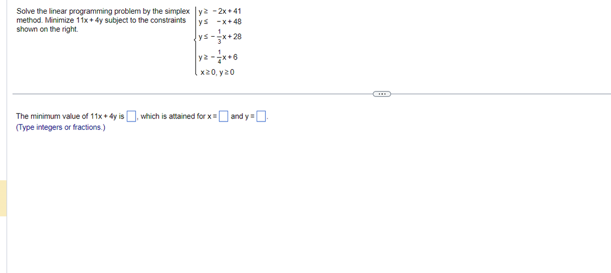 Solve the linear programming problem by the simplex y² - 2x +41
method. Minimize 11x + 4y subject to the constraints
shown on the right.
ys
-x+48
1
ys-
3x+28
The minimum value of 11x + 4y is
(Type integers or fractions.)
y2
yz - /x+6
x>0, y²0
which is attained for x =
and y =
(