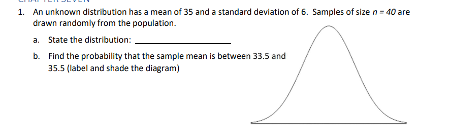 1. An unknown distribution has a mean of 35 and a standard deviation of 6. Samples of size n = 40 are
drawn randomly from the population.
a. State the distribution:
b. Find the probability that the sample mean is between 33.5 and
35.5 (label and shade the diagram)
