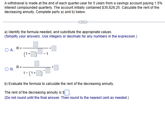 A withdrawal is made at the end of each quarter-year for 5 years from a savings account paying 1.5%
interest compounded quarterly. The account initially contained $35,826.25. Calculate the rent of the
decreasing annuity. Complete parts a) and b) below.
a) Identify the formula needed, and substitute the appropriate values.
(Simplify your answers. Use integers or decimals for any numbers in the expression.)
OA, R=
B.
R=
(1+
1-(1+
b) Evaluate the formula to calculate the rent of the decreasing annuity.
The rent of the decreasing annuity is $
(Do not round until the final answer. Then round to the nearest cent as needed.)