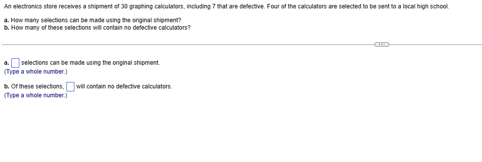 An electronics store receives a shipment of 30 graphing calculators, including 7 that are defective. Four of the calculators are selected to be sent to a local high school.
a. How many selections can be made using the original shipment?
b. How many of these selections will contain no defective calculators?
a. selections can be made using the original shipment.
(Type a whole number.)
b. Of these selections, will contain no defective calculators.
(Type a whole number.)