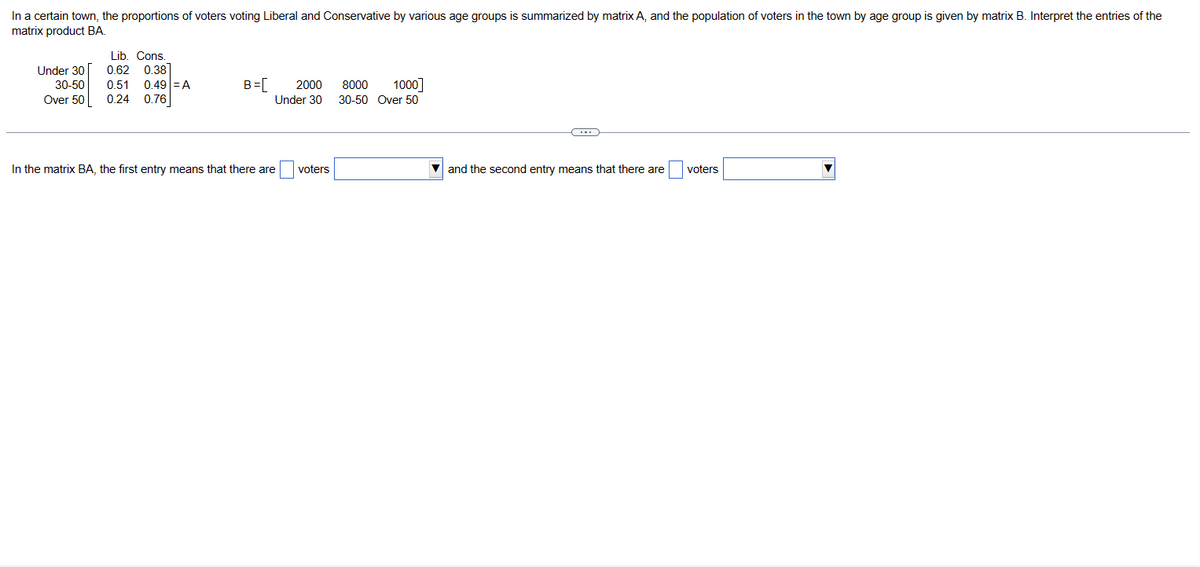 In a certain town, the proportions of voters voting Liberal and Conservative by various age groups is summarized by matrix A, and the population of voters in the town by age group is given by matrix B. Interpret the entries of the
matrix product BA.
Lib. Cons.
Under 30
0.62 0.38
30-50 0.51 0.49 = A
Over 50 0.24 0.76
B =[ 2000
Under 30
In the matrix BA, the first entry means that there are
voters
8000 1000]
30-50 Over 50
and the second entry means that there are voters