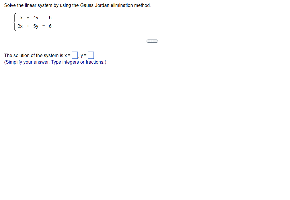 Solve the linear system by using the Gauss-Jordan elimination method.
X
+ 4y = 6
2x + 5y = 6
The solution of the system is x=y=
(Simplify your answer. Type integers or fractions.)
(